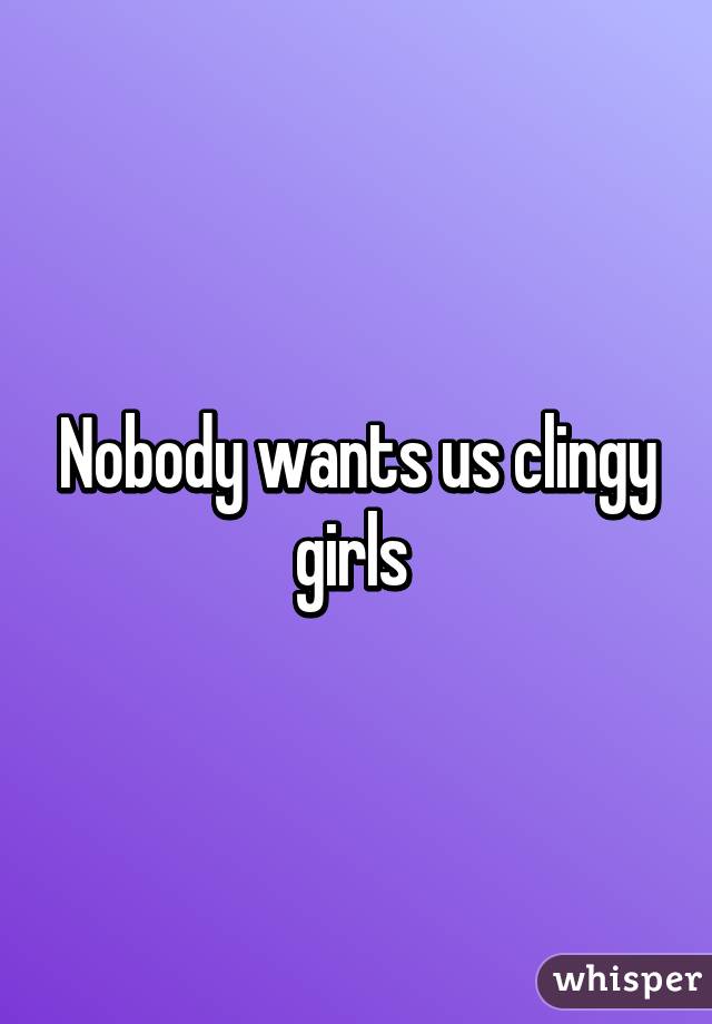 Nobody wants us clingy girls 