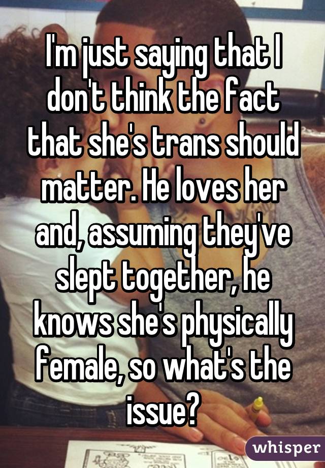 I'm just saying that I don't think the fact that she's trans should matter. He loves her and, assuming they've slept together, he knows she's physically female, so what's the issue?