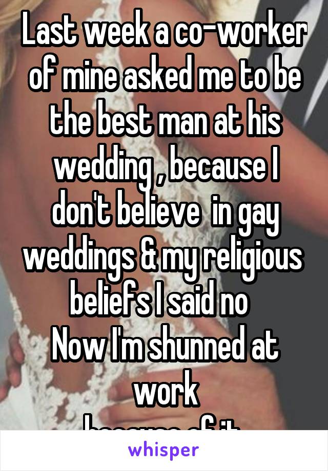 Last week a co-worker of mine asked me to be the best man at his wedding , because I don't believe  in gay weddings & my religious  beliefs I said no  
Now I'm shunned at work
because of it 