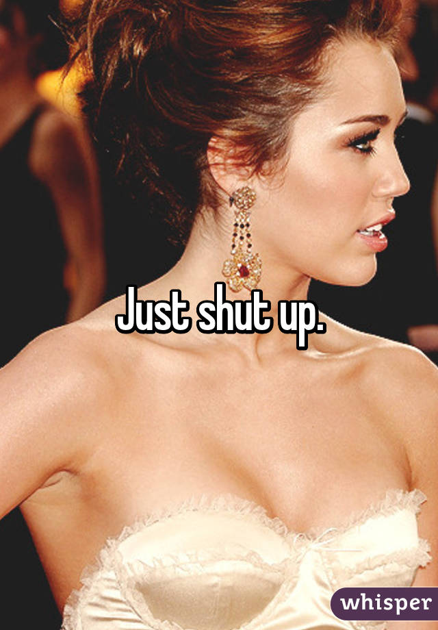 Just shut up.