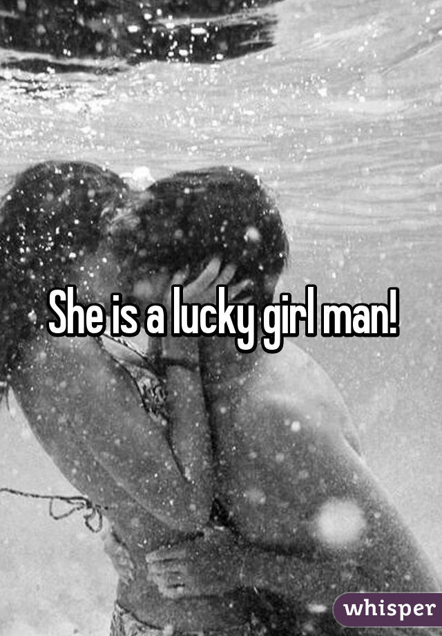 She is a lucky girl man!