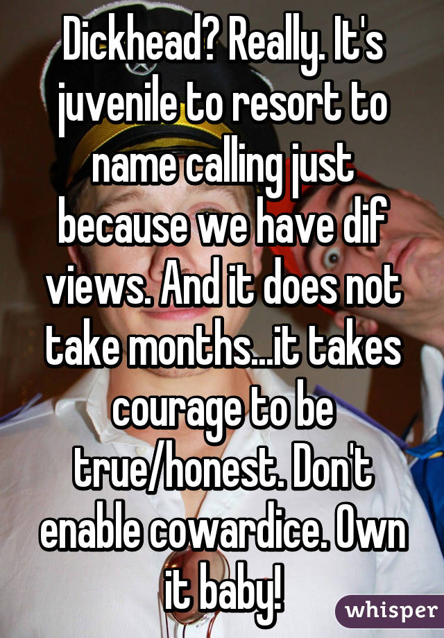 Dickhead? Really. It's juvenile to resort to name calling just because we have dif views. And it does not take months...it takes courage to be true/honest. Don't enable cowardice. Own it baby!