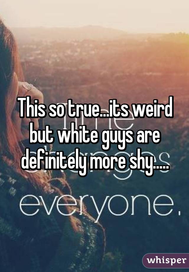 This so true...its weird but white guys are definitely more shy.....