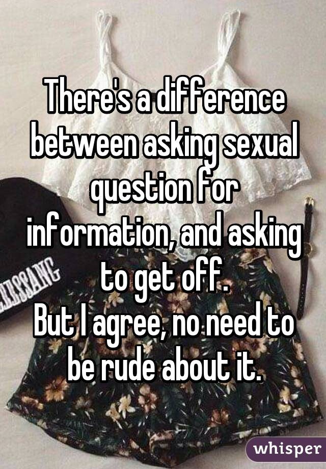 There's a difference between asking sexual question for information, and asking to get off.
But I agree, no need to be rude about it.
