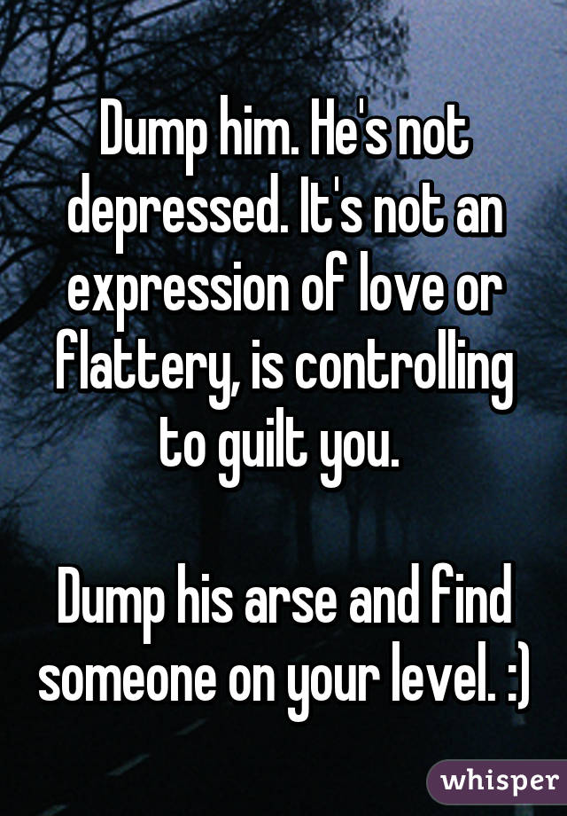 Dump him. He's not depressed. It's not an expression of love or flattery, is controlling to guilt you. 

Dump his arse and find someone on your level. :)
