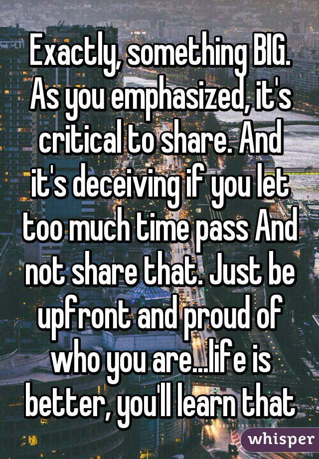 Exactly, something BIG. As you emphasized, it's critical to share. And it's deceiving if you let too much time pass And not share that. Just be upfront and proud of who you are...life is better, you'll learn that