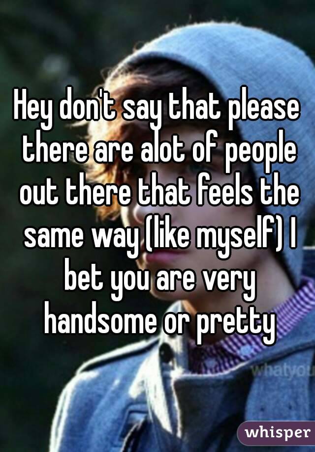 Hey don't say that please there are alot of people out there that feels the same way (like myself) I bet you are very handsome or pretty