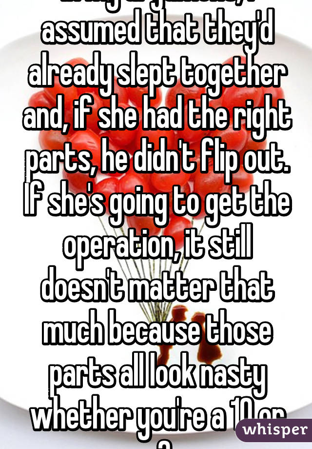 In my argument, I assumed that they'd already slept together and, if she had the right parts, he didn't flip out. If she's going to get the operation, it still doesn't matter that much because those parts all look nasty whether you're a 10 or a 2.