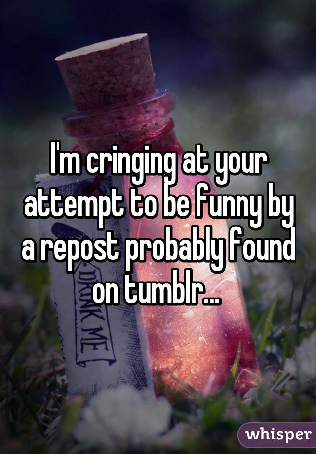 I'm cringing at your attempt to be funny by a repost probably found on tumblr... 
