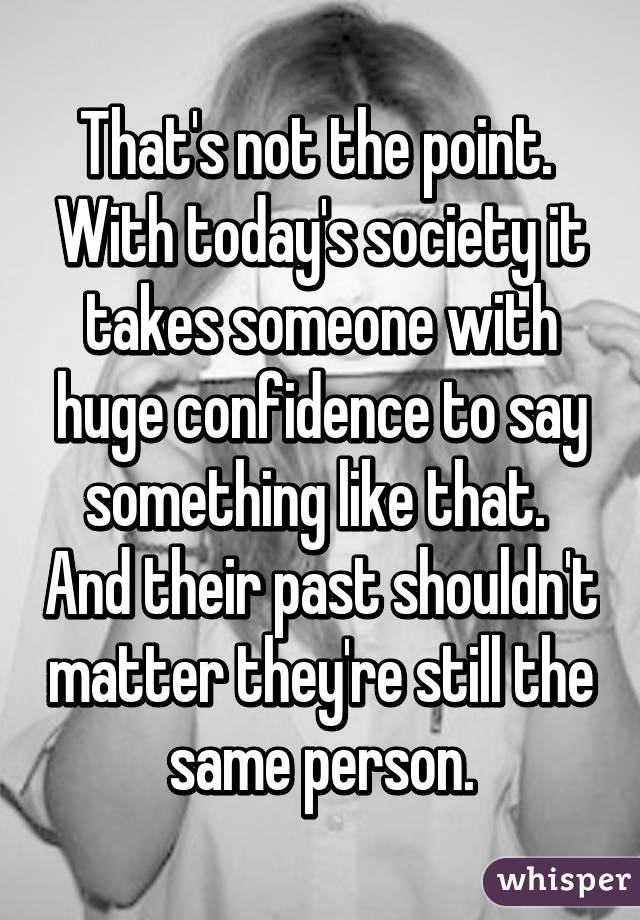 That's not the point.  With today's society it takes someone with huge confidence to say something like that.  And their past shouldn't matter they're still the same person.