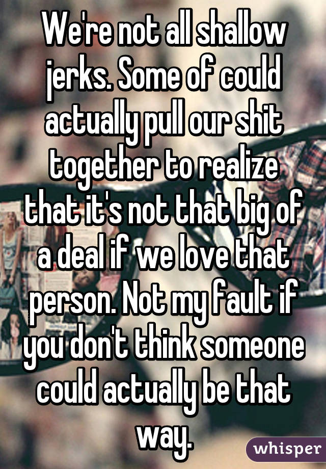 We're not all shallow jerks. Some of could actually pull our shit together to realize that it's not that big of a deal if we love that person. Not my fault if you don't think someone could actually be that way.