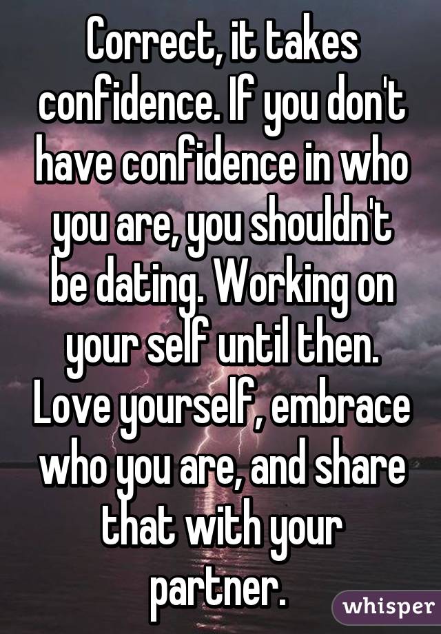 Correct, it takes confidence. If you don't have confidence in who you are, you shouldn't be dating. Working on your self until then. Love yourself, embrace who you are, and share that with your partner. 