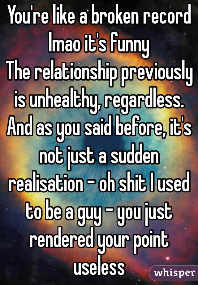 You're like a broken record lmao it's funny
The relationship previously is unhealthy, regardless. And as you said before, it's not just a sudden realisation - oh shit I used to be a guy - you just rendered your point useless