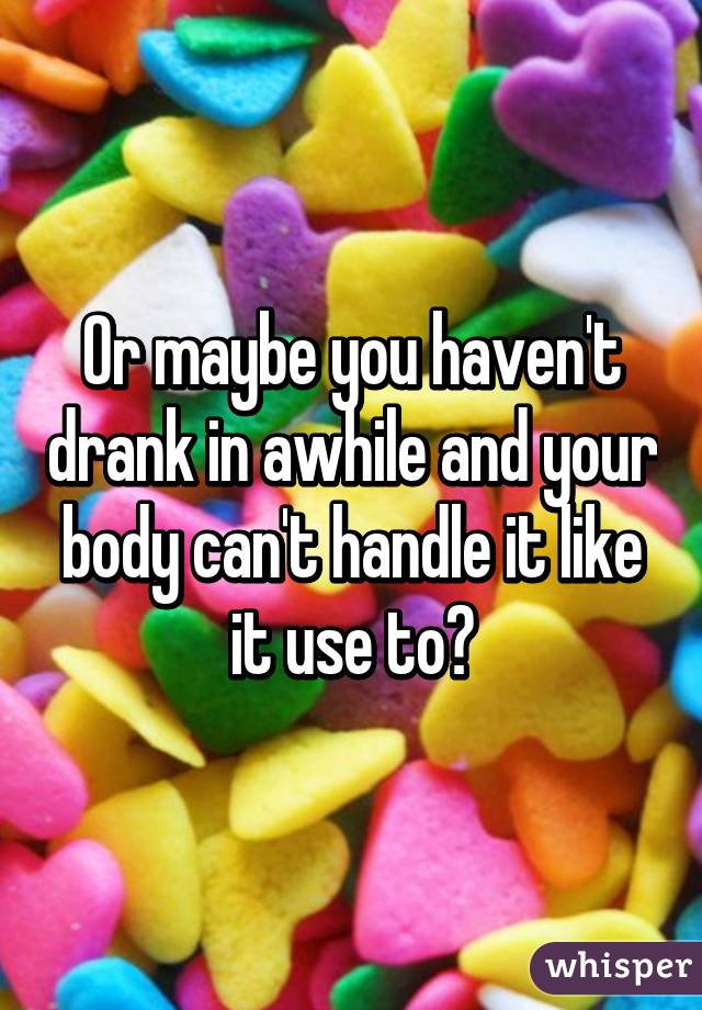 Or maybe you haven't drank in awhile and your body can't handle it like it use to?
