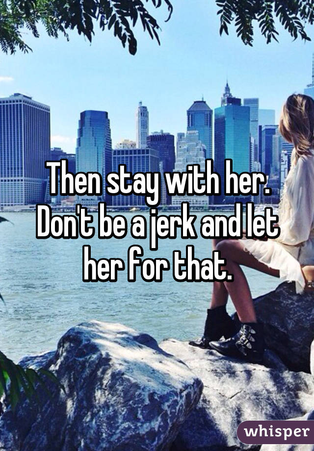 Then stay with her. Don't be a jerk and let her for that.