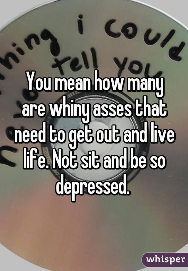 You mean how many are whiny asses that need to get out and live life. Not sit and be so depressed. 