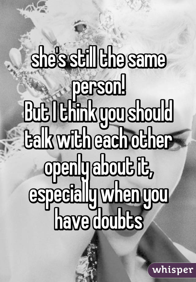 she's still the same person!
But I think you should talk with each other openly about it, especially when you have doubts