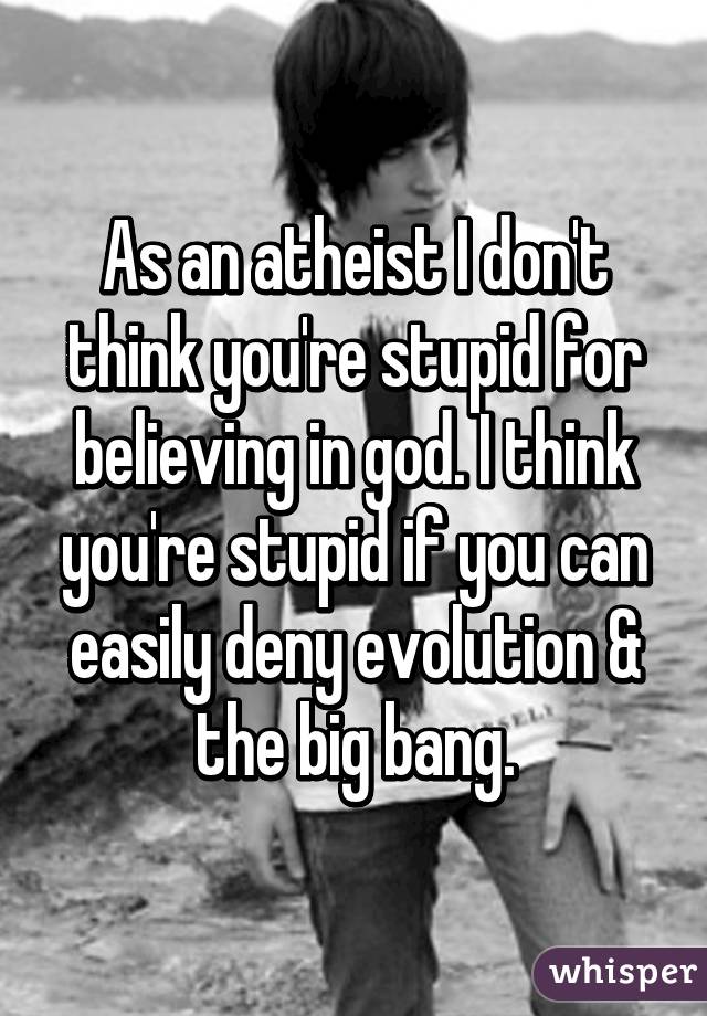 As an atheist I don't think you're stupid for believing in god. I think you're stupid if you can easily deny evolution & the big bang.