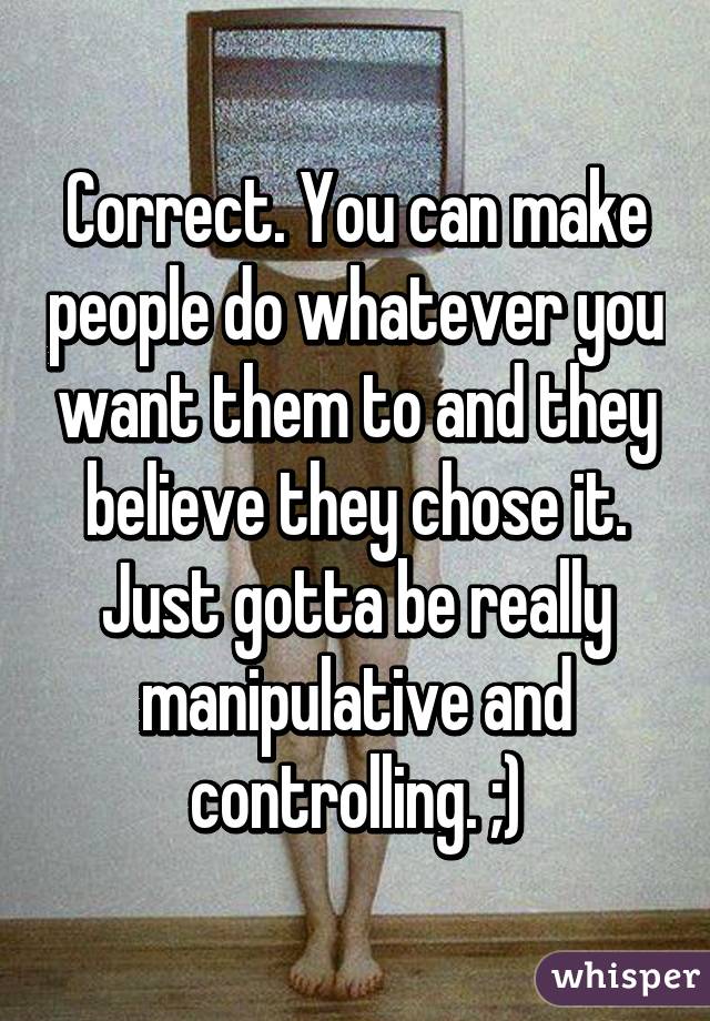 Correct. You can make people do whatever you want them to and they believe they chose it. Just gotta be really manipulative and controlling. ;)