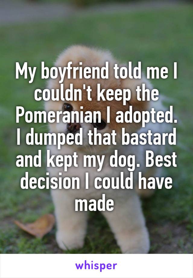 My boyfriend told me I couldn't keep the Pomeranian I adopted. I dumped that bastard and kept my dog. Best decision I could have made 