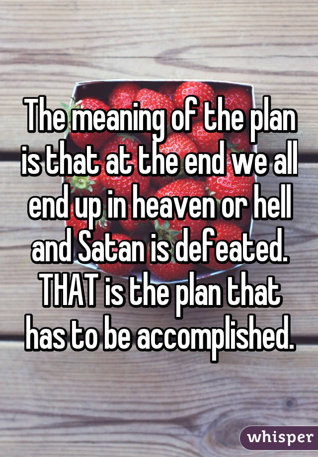 The meaning of the plan is that at the end we all end up in heaven or hell and Satan is defeated. THAT is the plan that has to be accomplished.
