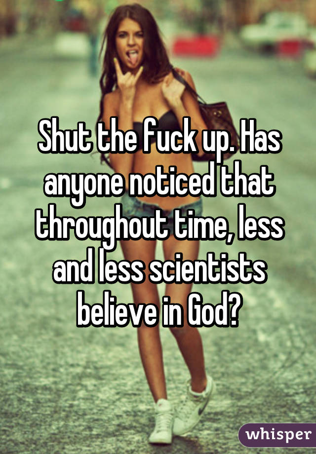 Shut the fuck up. Has anyone noticed that throughout time, less and less scientists believe in God?