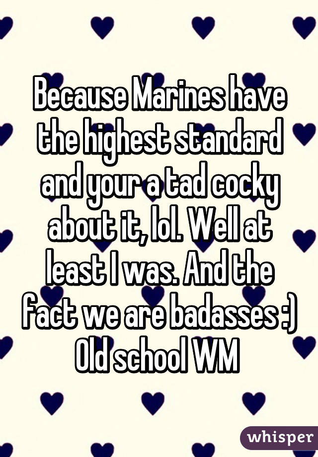 Because Marines have the highest standard and your a tad cocky about it, lol. Well at least I was. And the fact we are badasses :) Old school WM 