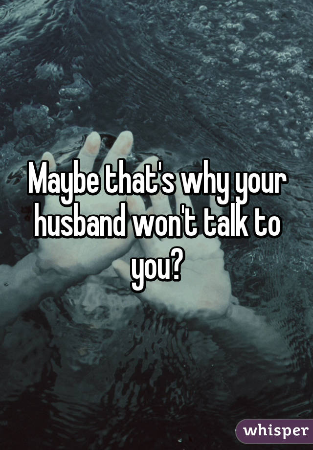 Maybe that's why your husband won't talk to you?