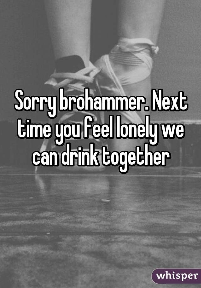 Sorry brohammer. Next time you feel lonely we can drink together
