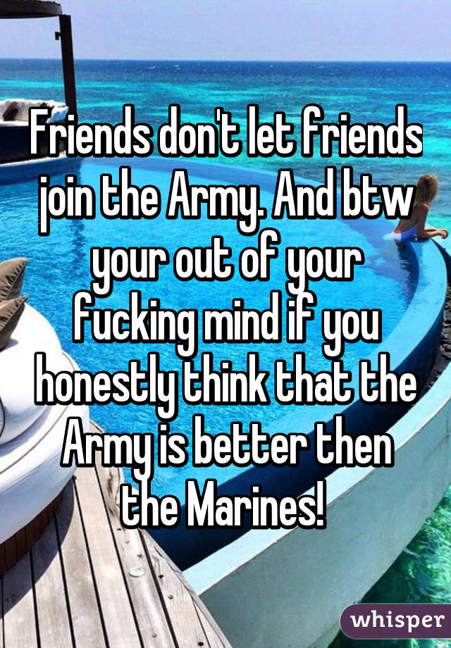 Friends don't let friends join the Army. And btw your out of your fucking mind if you honestly think that the Army is better then the Marines! 