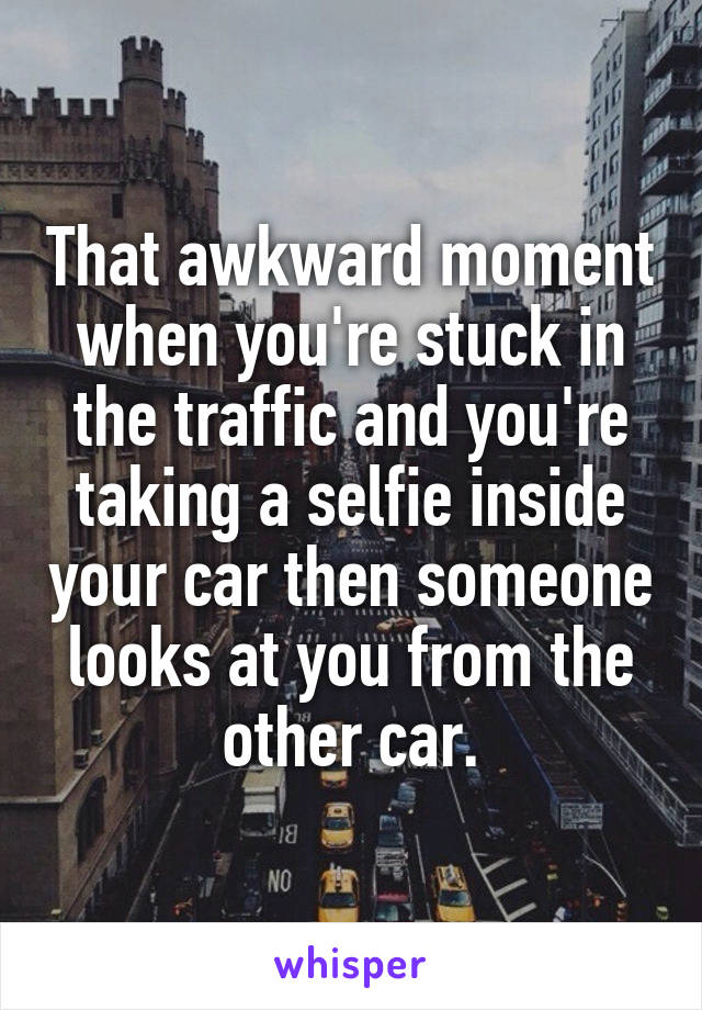 That awkward moment when you're stuck in the traffic and you're taking a selfie inside your car then someone looks at you from the other car.