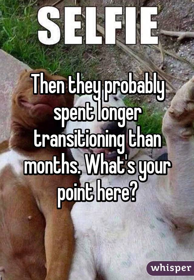 Then they probably spent longer transitioning than months. What's your point here?