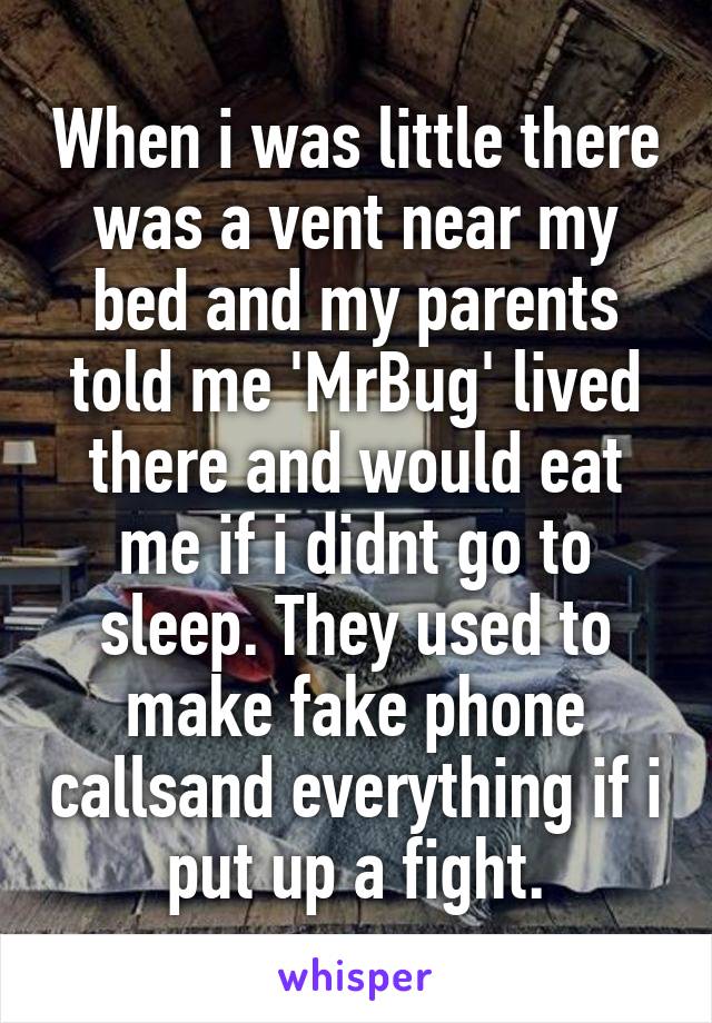 When i was little there was a vent near my bed and my parents told me 'MrBug' lived there and would eat me if i didnt go to sleep. They used to make fake phone callsand everything if i put up a fight.