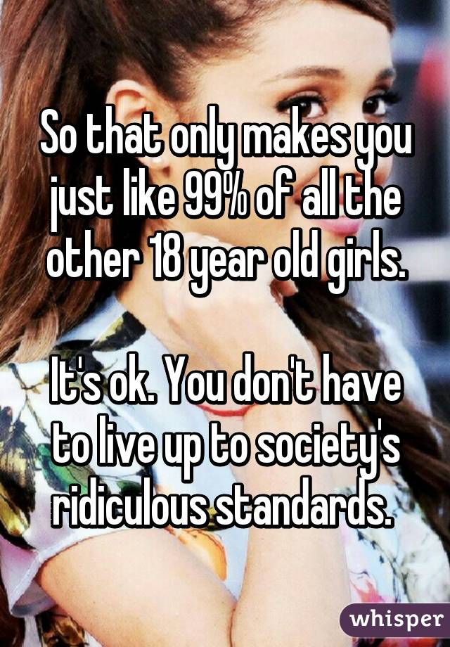 So that only makes you just like 99% of all the other 18 year old girls.

It's ok. You don't have to live up to society's ridiculous standards. 