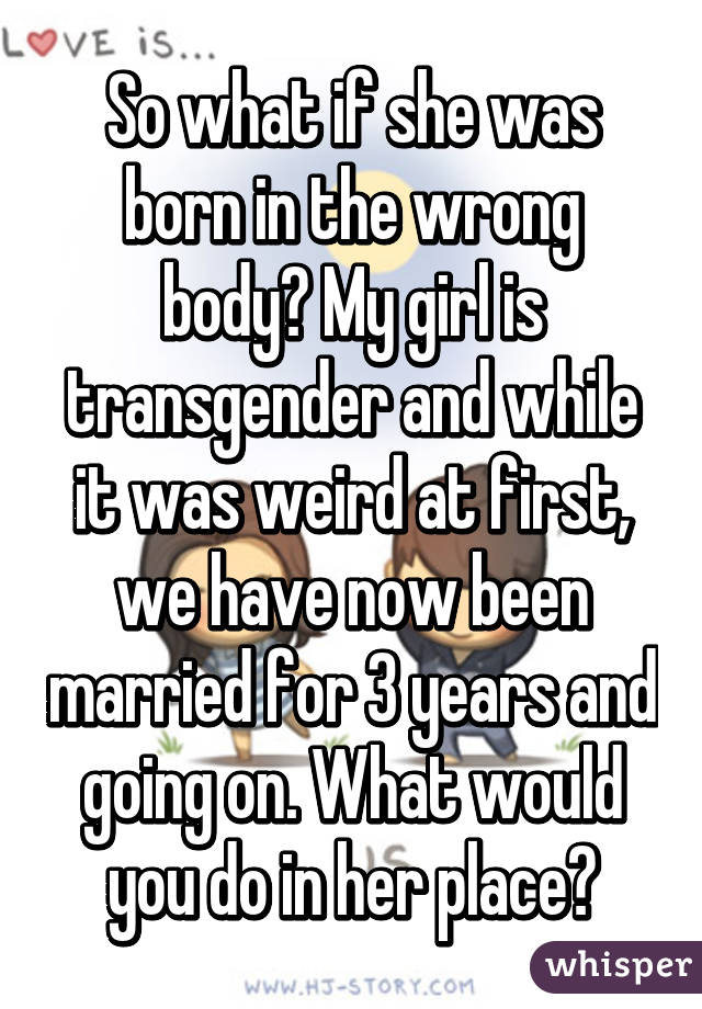 So what if she was born in the wrong body? My girl is transgender and while it was weird at first, we have now been married for 3 years and going on. What would you do in her place?