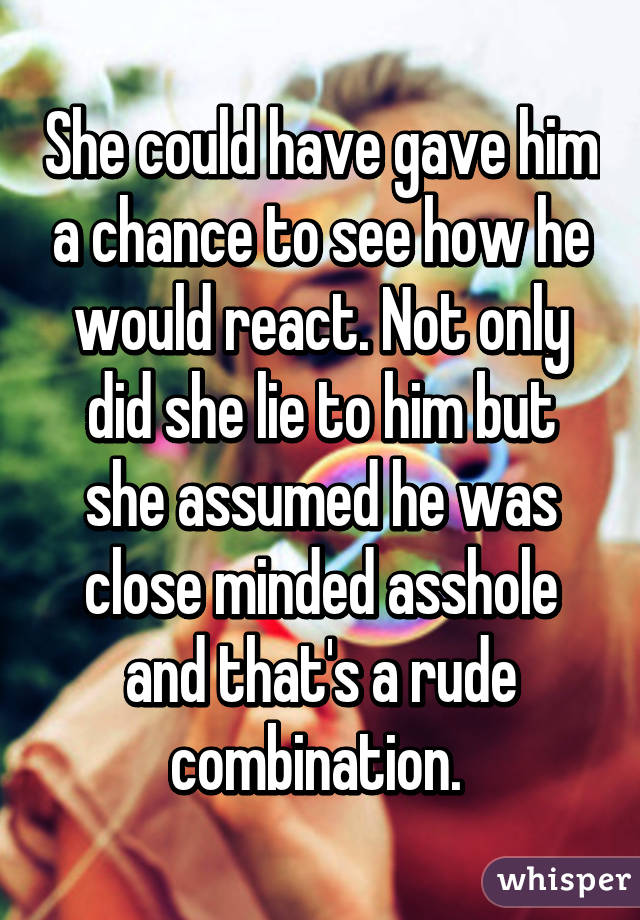 She could have gave him a chance to see how he would react. Not only did she lie to him but she assumed he was close minded asshole and that's a rude combination. 