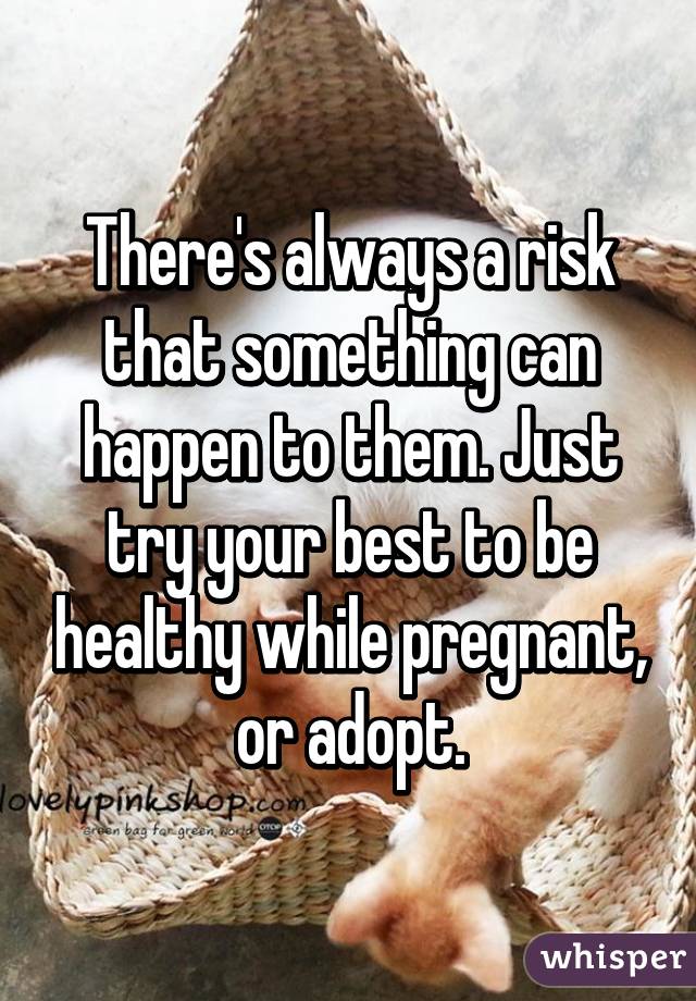 There's always a risk that something can happen to them. Just try your best to be healthy while pregnant, or adopt.
