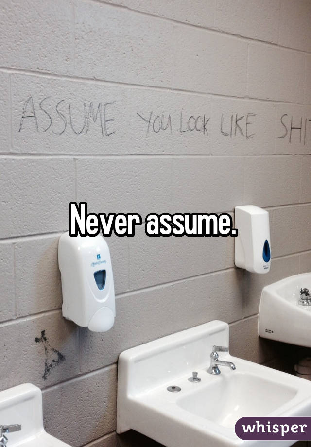 Never assume. 