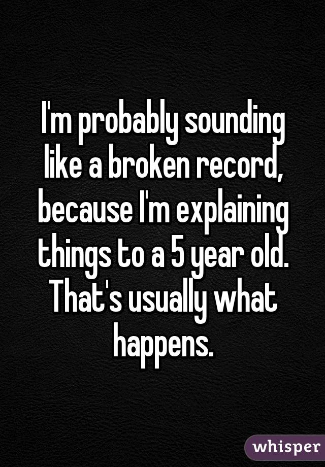 I'm probably sounding like a broken record, because I'm explaining things to a 5 year old. That's usually what happens.