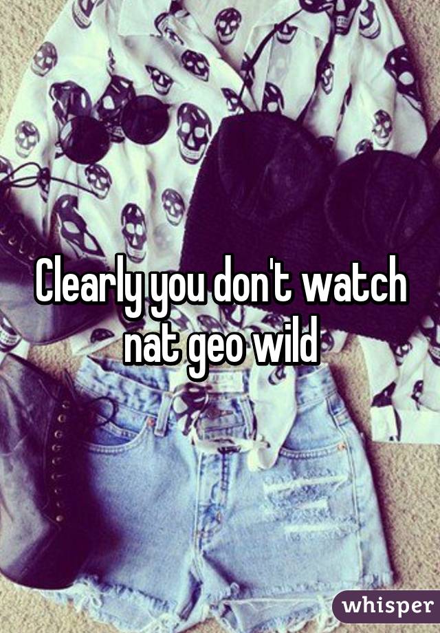 Clearly you don't watch nat geo wild