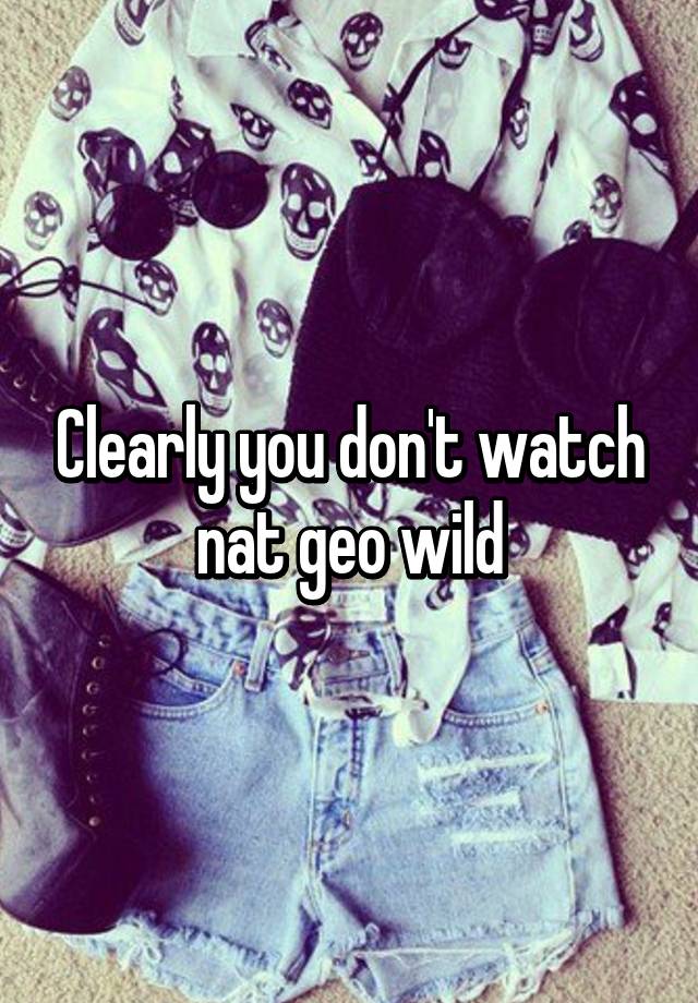 clearly-you-don-t-watch-nat-geo-wild