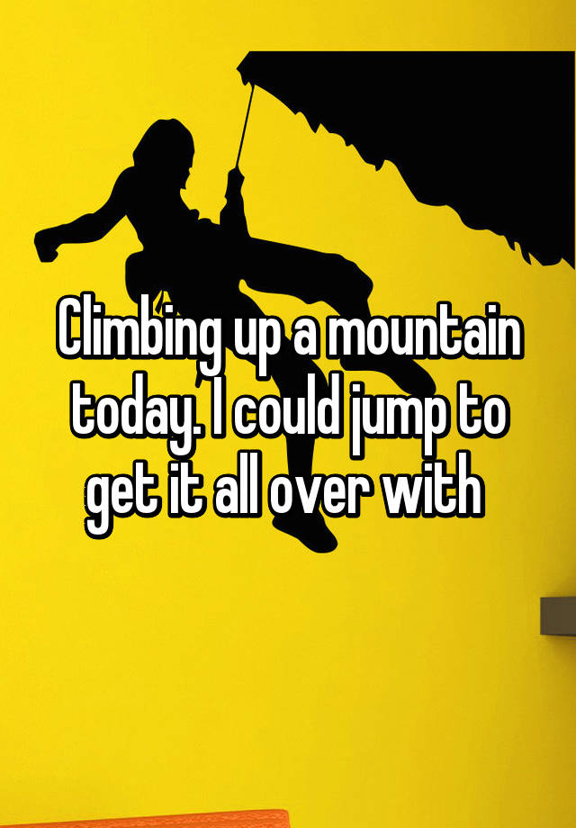 climbing-up-a-mountain-today-i-could-jump-to-get-it-all-over-with