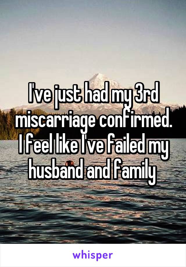 I've just had my 3rd miscarriage confirmed. I feel like I've failed my husband and family 