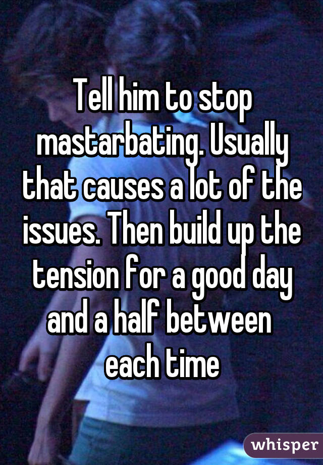 Tell him to stop mastarbating. Usually that causes a lot of the issues. Then build up the tension for a good day and a half between  each time