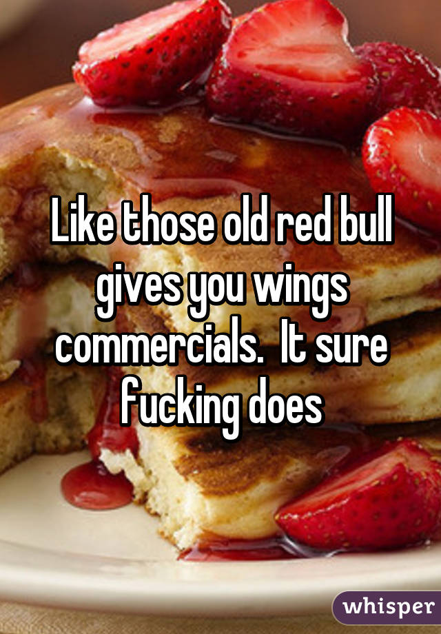 Like those old red bull gives you wings commercials.  It sure fucking does