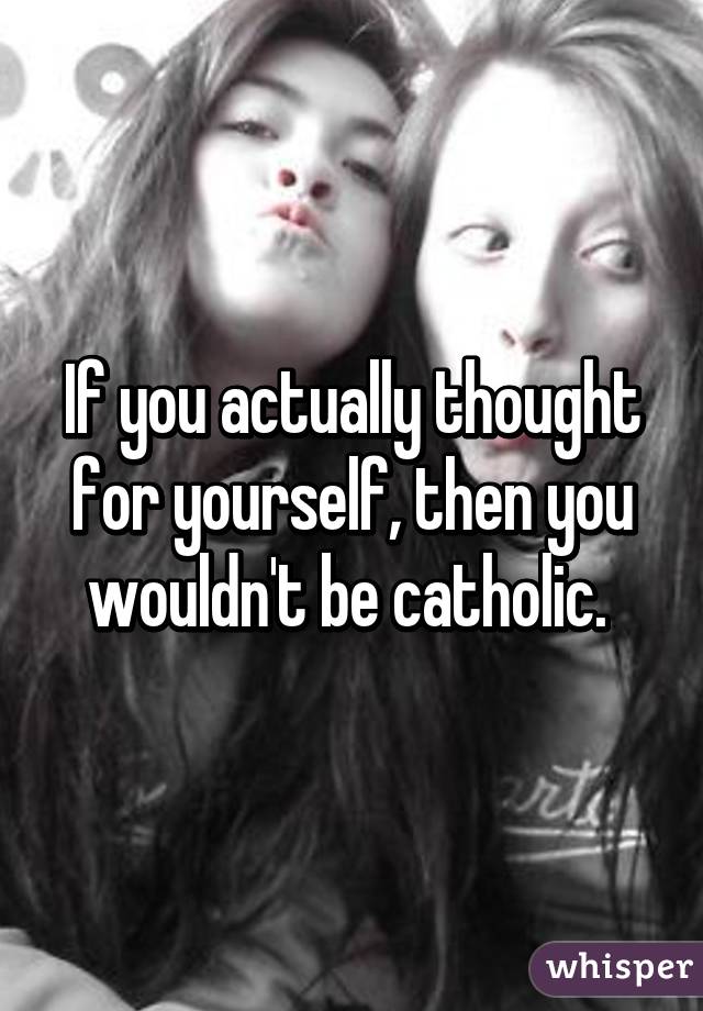 If you actually thought for yourself, then you wouldn't be catholic. 