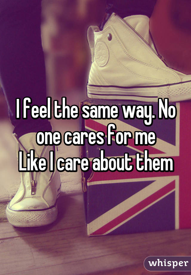 I feel the same way. No one cares for me
Like I care about them