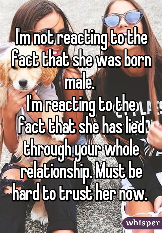 I'm not reacting to the fact that she was born male. 
I'm reacting to the fact that she has lied through your whole relationship. Must be hard to trust her now. 