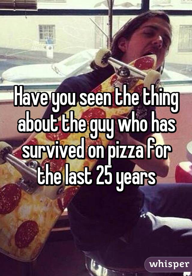 Have you seen the thing about the guy who has survived on pizza for the last 25 years