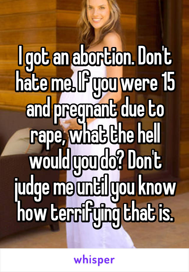 I got an abortion. Don't hate me. If you were 15 and pregnant due to rape, what the hell would you do? Don't judge me until you know how terrifying that is.